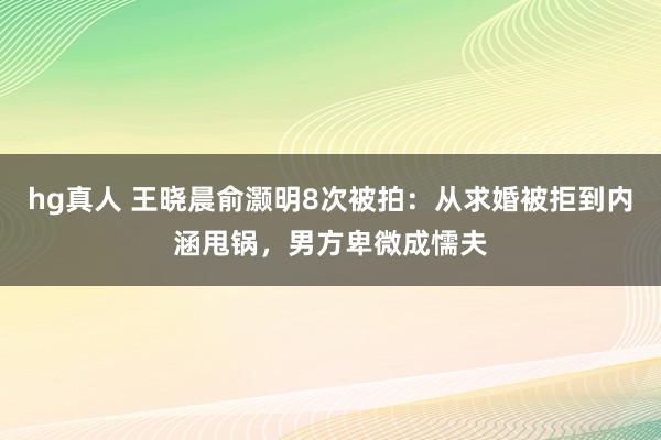 hg真人 王晓晨俞灏明8次被拍：从求婚被拒到内涵甩锅，男方卑微成懦夫