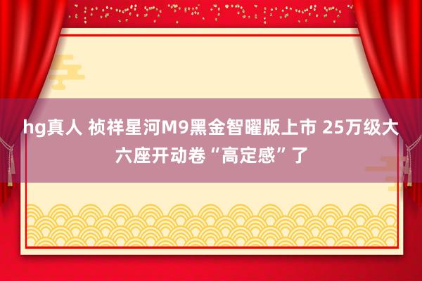 hg真人 祯祥星河M9黑金智曜版上市 25万级大六座开动卷“高定感”了
