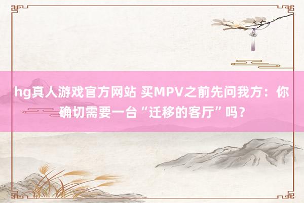 hg真人游戏官方网站 买MPV之前先问我方：你确切需要一台“迁移的客厅”吗？