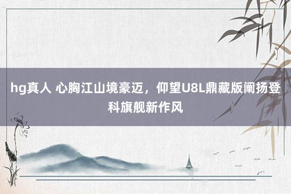 hg真人 心胸江山境豪迈，仰望U8L鼎藏版阐扬登科旗舰新作风