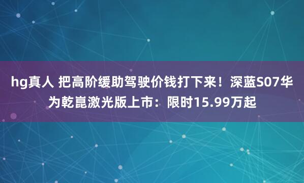 hg真人 把高阶缓助驾驶价钱打下来！深蓝S07华为乾崑激光版上市：限时15.99万起