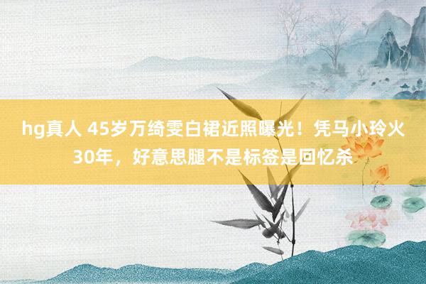 hg真人 45岁万绮雯白裙近照曝光！凭马小玲火30年，好意思腿不是标签是回忆杀
