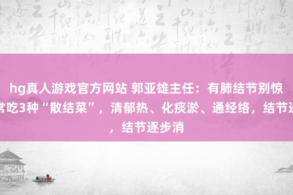 hg真人游戏官方网站 郭亚雄主任：有肺结节别惊怖，常吃3种“散结菜”，清郁热、化痰淤、通经络，结节逐步消