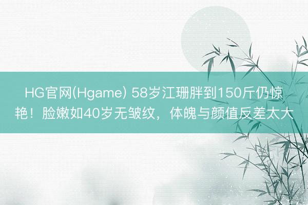 HG官网(Hgame) 58岁江珊胖到150斤仍惊艳！脸嫩如40岁无皱纹，体魄与颜值反差太大