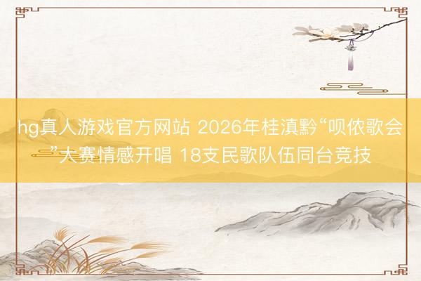 hg真人游戏官方网站 2026年桂滇黔“呗侬歌会”大赛情感开唱 18支民歌队伍同台竞技