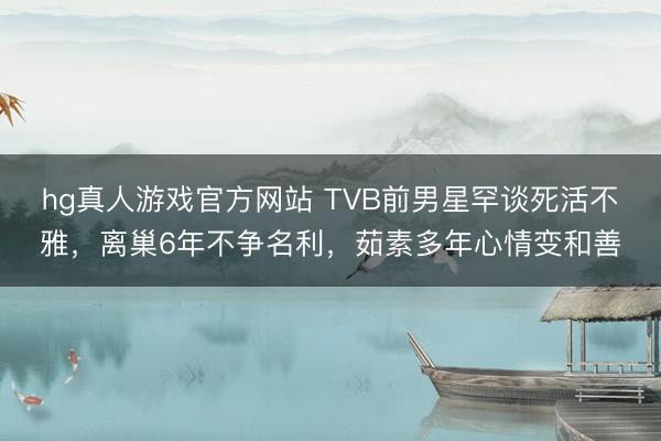 hg真人游戏官方网站 TVB前男星罕谈死活不雅，离巢6年不争名利，茹素多年心情变和善