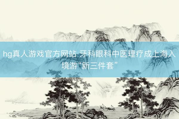hg真人游戏官方网站 牙科眼科中医理疗成上海入境游“新三件套”