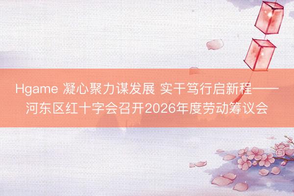 Hgame 凝心聚力谋发展 实干笃行启新程——河东区红十字会召开2026年度劳动筹议会