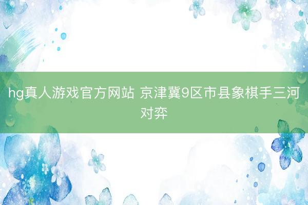 hg真人游戏官方网站 京津冀9区市县象棋手三河对弈