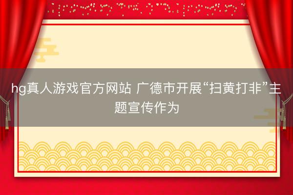 hg真人游戏官方网站 广德市开展“扫黄打非”主题宣传作为