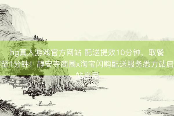 hg真人游戏官方网站 配送提效10分钟，取餐缩至1分钟！静安寺商圈x淘宝闪购配送服务悉力站启用