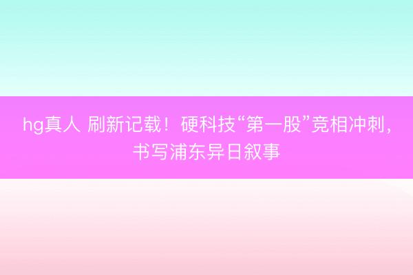 hg真人 刷新记载！硬科技“第一股”竞相冲刺，书写浦东异日叙事