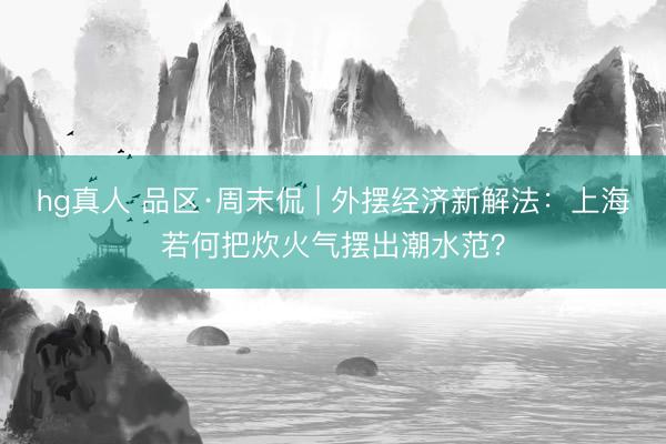 hg真人 品区·周末侃 | 外摆经济新解法：上海若何把炊火气摆出潮水范？