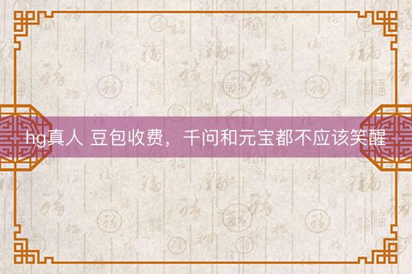 hg真人 豆包收费，千问和元宝都不应该笑醒