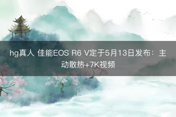 hg真人 佳能EOS R6 V定于5月13日发布：主动散热+7K视频