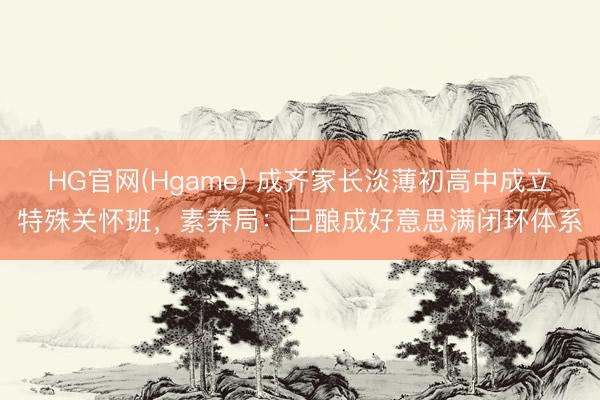HG官网(Hgame) 成齐家长淡薄初高中成立特殊关怀班，素养局：已酿成好意思满闭环体系