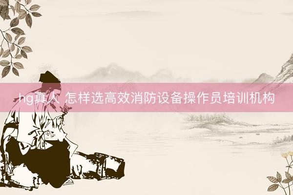hg真人 怎样选高效消防设备操作员培训机构