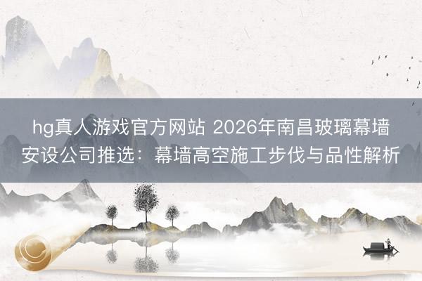 hg真人游戏官方网站 2026年南昌玻璃幕墙安设公司推选：幕墙高空施工步伐与品性解析
